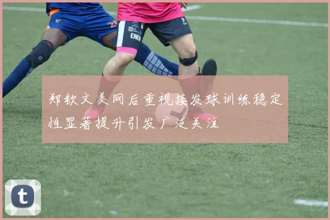 郑钦文美网后重视接发球训练稳定性显著提升引发广泛关注