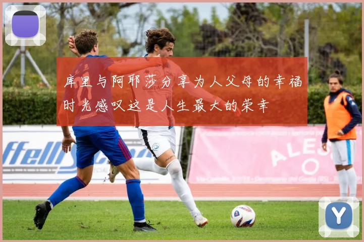 库里与阿耶莎分享为人父母的幸福时光感叹这是人生最大的荣幸