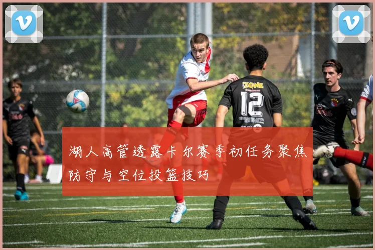 湖人高管透露卡尔赛季初任务聚焦防守与空位投篮技巧