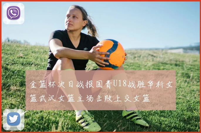金篮杯次日战报国青U18战胜华科女篮武汉女篮主场击败上交女篮