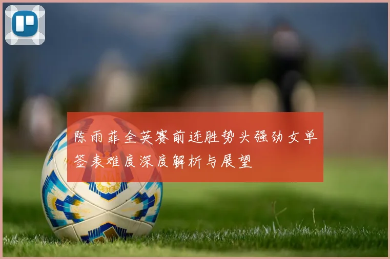 陈雨菲全英赛前连胜势头强劲女单签表难度深度解析与展望
