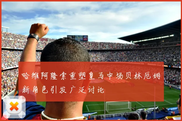哈维阿隆索重塑皇马中场贝林厄姆新角色引发广泛讨论