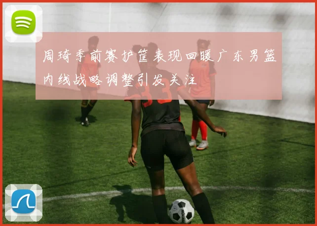 周琦季前赛护筐表现回暖广东男篮内线战略调整引发关注