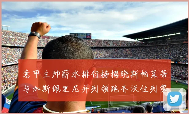 意甲主帅薪水排行榜揭晓斯帕莱蒂与加斯佩里尼并列领跑齐沃位列第六